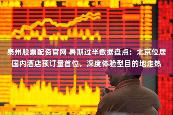 泰州股票配资官网 暑期过半数据盘点：北京位居国内酒店预订量首位，深度体验型目的地走热