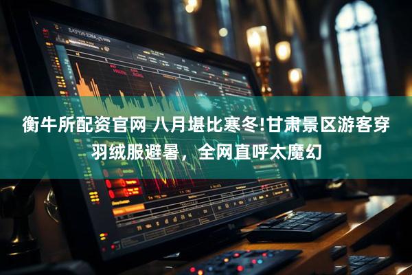 衡牛所配资官网 八月堪比寒冬!甘肃景区游客穿羽绒服避暑，全网直呼太魔幻