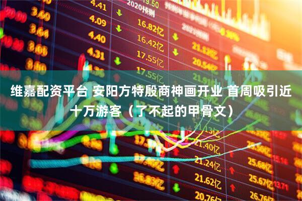 维嘉配资平台 安阳方特殷商神画开业 首周吸引近十万游客（了不起的甲骨文）