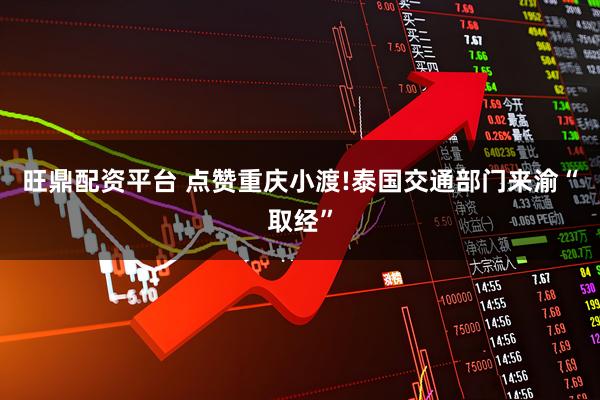 旺鼎配资平台 点赞重庆小渡!泰国交通部门来渝“取经”