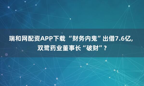瑞和网配资APP下载 “财务内鬼”出借7.6亿, 双鹭药业董事长“破财”?