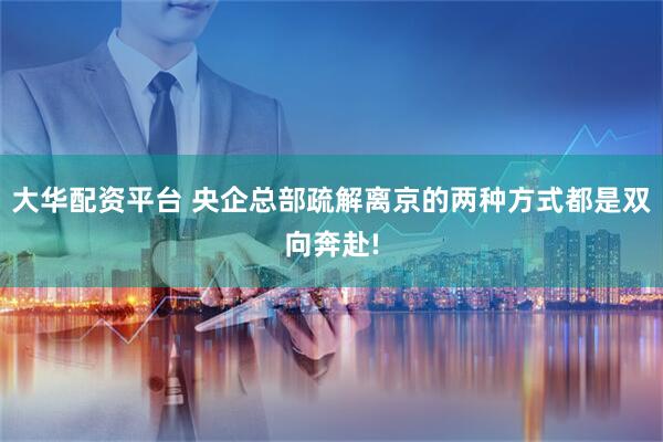 大华配资平台 央企总部疏解离京的两种方式都是双向奔赴!