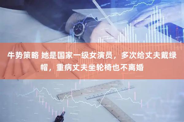 牛势策略 她是国家一级女演员，多次给丈夫戴绿帽，重病丈夫坐轮椅也不离婚