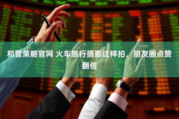 和营策略官网 火车旅行摄影这样拍，朋友圈点赞翻倍
