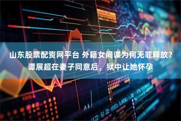 山东股票配资网平台 外籍女间谍为何无罪释放？谭展超在妻子同意后，狱中让她怀孕