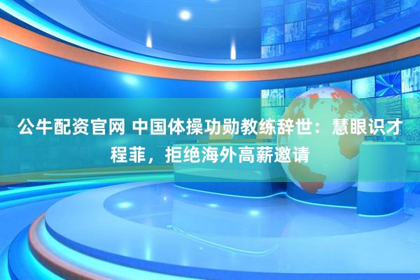 公牛配资官网 中国体操功勋教练辞世：慧眼识才程菲，拒绝海外高薪邀请