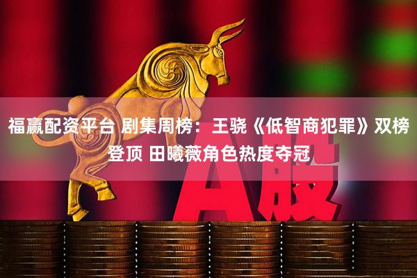 福赢配资平台 剧集周榜：王骁《低智商犯罪》双榜登顶 田曦薇角色热度夺冠