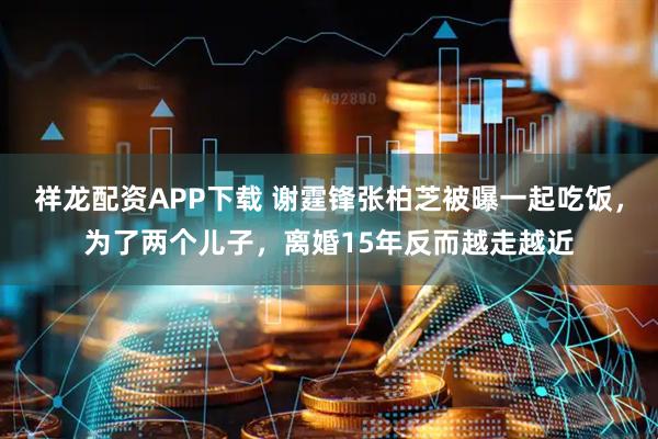 祥龙配资APP下载 谢霆锋张柏芝被曝一起吃饭，为了两个儿子，离婚15年反而越走越近