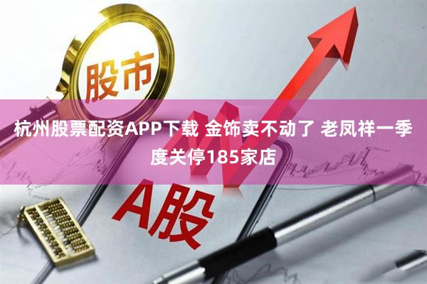 杭州股票配资APP下载 金饰卖不动了 老凤祥一季度关停185家店