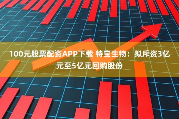 100元股票配资APP下载 特宝生物：拟斥资3亿元至5亿元回购股份