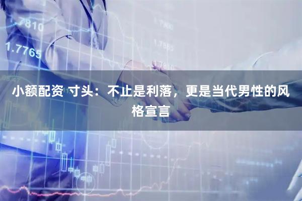 小额配资 寸头：不止是利落，更是当代男性的风格宣言