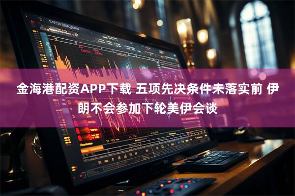 金海港配资APP下载 五项先决条件未落实前 伊朗不会参加下轮美伊会谈