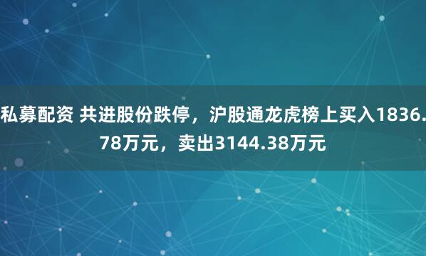 私募配资 共进股份跌停，沪股通龙虎榜上买入1836.78万元，卖出3144.38万元