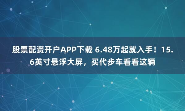 股票配资开户APP下载 6.48万起就入手！15.6英寸悬浮大屏，买代步车看看这辆