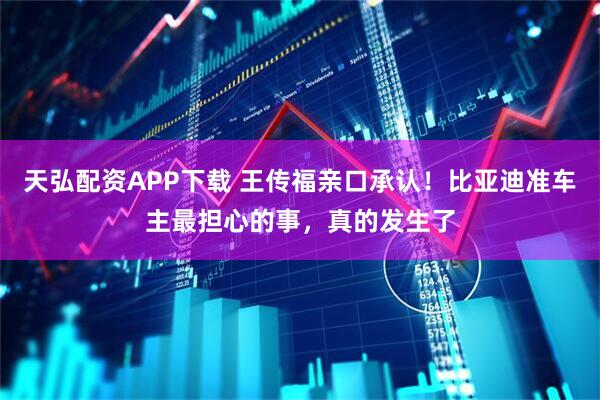 天弘配资APP下载 王传福亲口承认！比亚迪准车主最担心的事，真的发生了