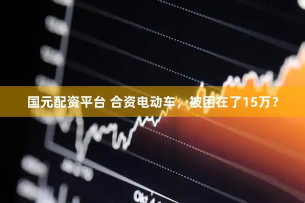 国元配资平台 合资电动车，被困在了15万？
