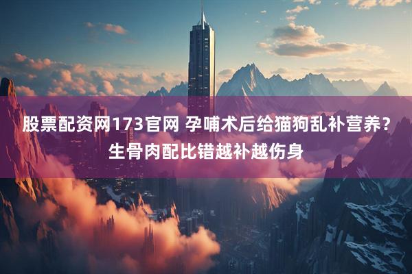股票配资网173官网 孕哺术后给猫狗乱补营养？生骨肉配比错越补越伤身